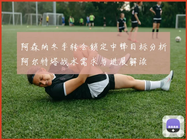阿森纳冬季转会锁定中锋目标分析阿尔特塔战术需求与进展解读